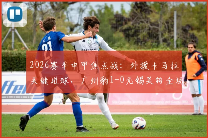 2026赛季中甲焦点战：外援卡马拉关键进球，广州豹1-0无锡吴钩全场战报及赛后深度分析