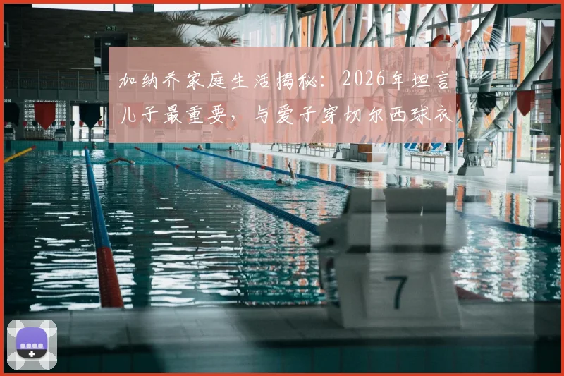 加纳乔家庭生活揭秘:2026年坦言儿子最重要,与爱子穿切尔西球衣合影成特别时刻