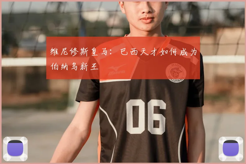 维尼修斯皇马：巴西天才如何成为伯纳乌新王