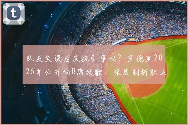 队友失误后庆祝引争议？罗德里2026年公开向B席致歉，深度剖析职业球员赛场情绪管理