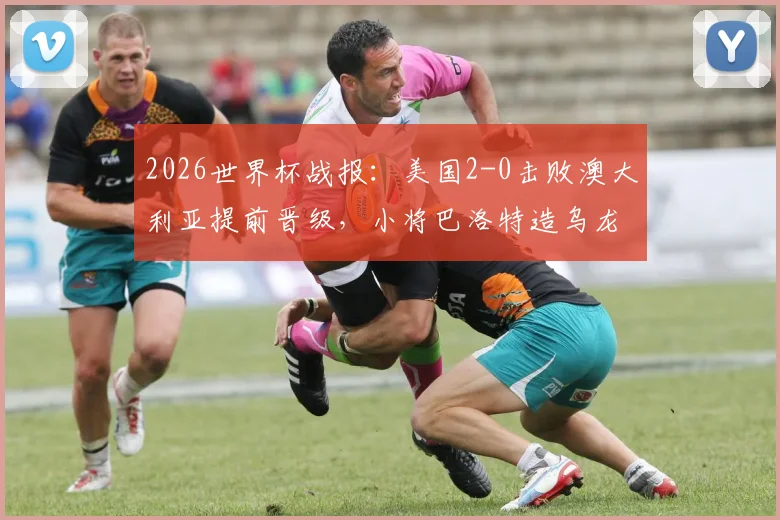 2026世界杯战报：美国2-0击败澳大利亚提前晋级，小将巴洛特造乌龙成关键
