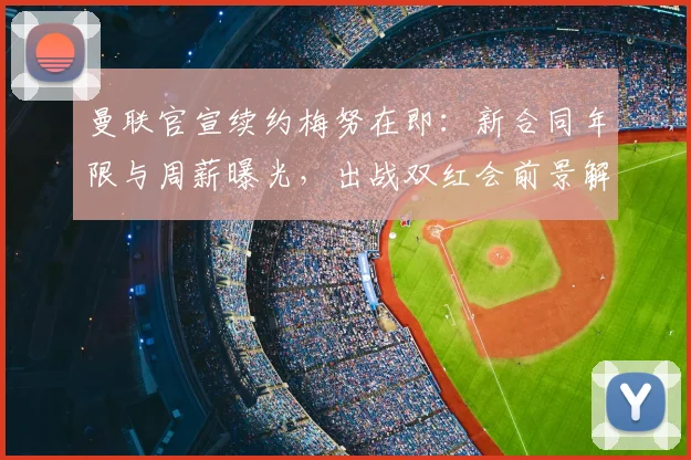 曼联官宣续约梅努在即:新合同年限与周薪曝光,出战双红会前景解析