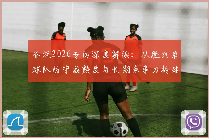 齐沃2026专访深度解读：从胜利看球队防守成熟度与长期竞争力构建，解析国米后防体系关键
