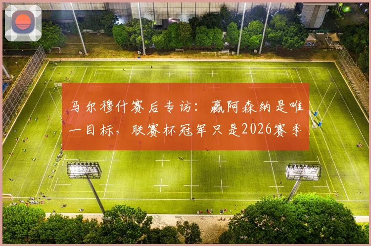 马尔穆什赛后专访:赢阿森纳是唯一目标,联赛杯冠军只是2026赛季起点