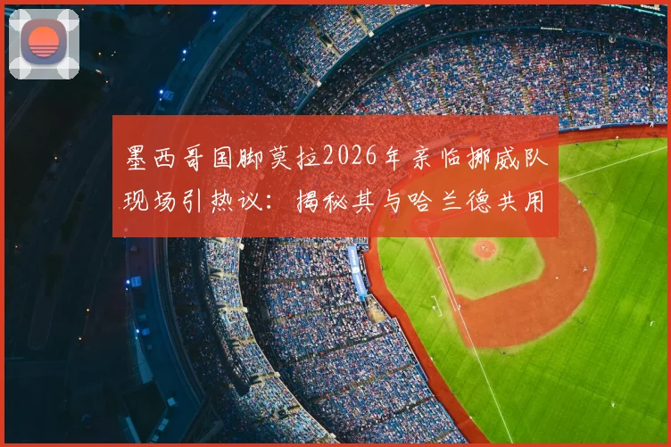 墨西哥国脚莫拉2026年亲临挪威队现场引热议：揭秘其与哈兰德共用王牌经纪人的幕后故事与球员关系网