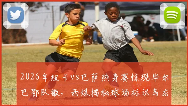 2026年纽卡vs巴萨热身赛惊现毕尔巴鄂队徽，西媒揭秘球场标识乌龙全过程