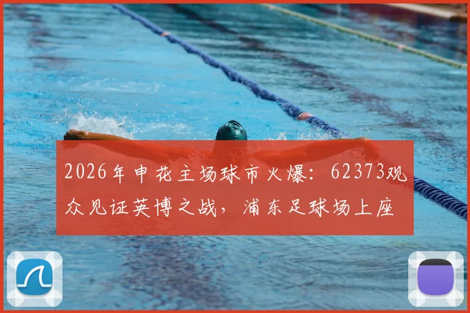 2026年申花主场球市火爆：62373观众见证英博之战，浦东足球场上座率再创新高
