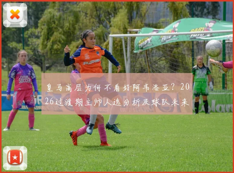 皇马高层为何不看好阿韦洛亚?2026过渡期主帅人选分析及球队未来走向解读
