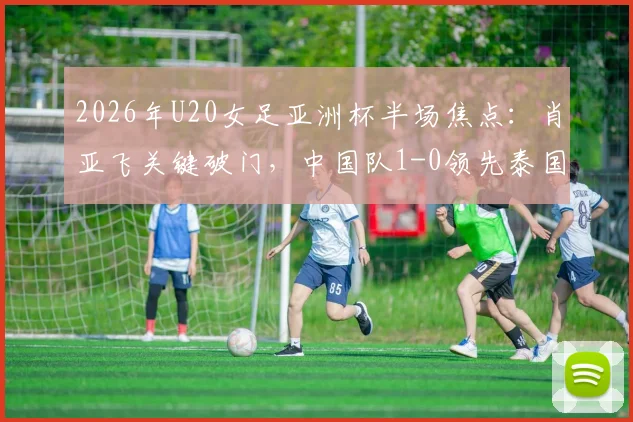 2026年U20女足亚洲杯半场焦点：肖亚飞关键破门，中国队1-0领先泰国队，最新战报与进球回放