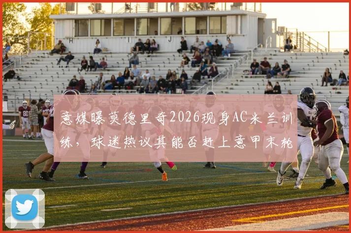 意媒曝莫德里奇2026现身AC米兰训练，球迷热议其能否赶上意甲末轮关键战