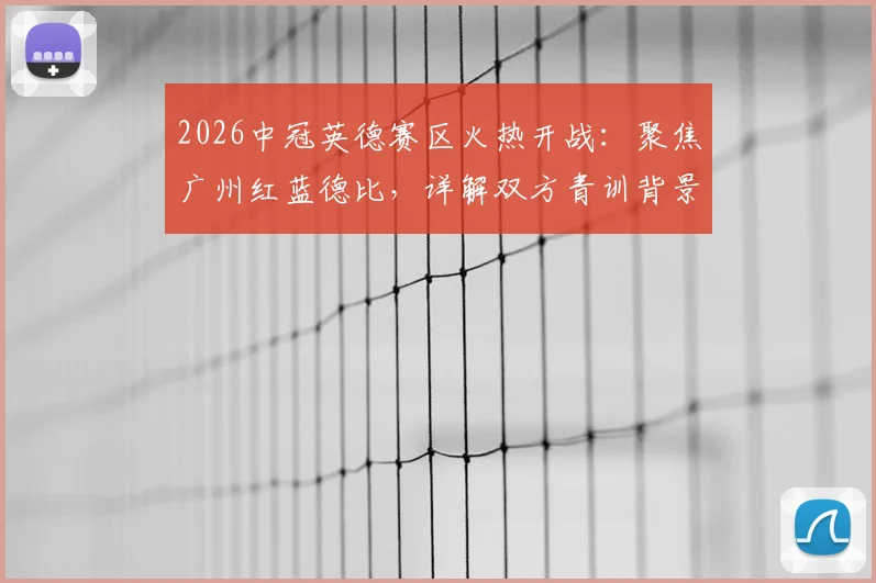 2026中冠英德赛区火热开战:聚焦广州红蓝德比,详解双方青训背景与历史交锋记录