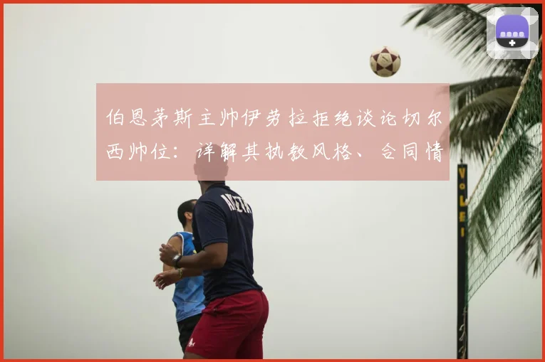伯恩茅斯主帅伊劳拉拒绝谈论切尔西帅位：详解其执教风格、合同情况与2026年潜在换帅动向