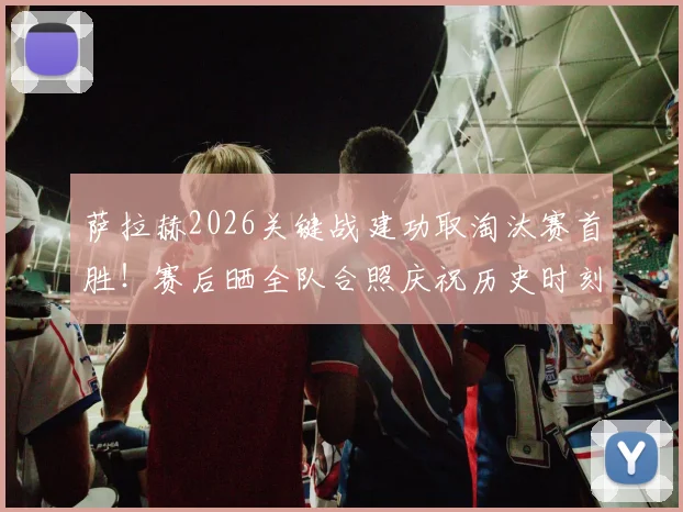 萨拉赫2026关键战建功取淘汰赛首胜！赛后晒全队合照庆祝历史时刻，更衣室氛围曝光