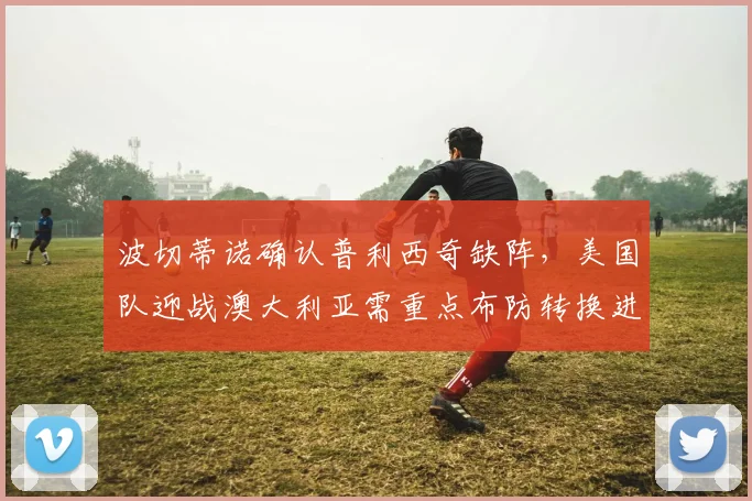 波切蒂诺确认普利西奇缺阵，美国队迎战澳大利亚需重点布防转换进攻，2026世界杯预选赛关键战前瞻