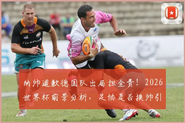 纳帅道歉德国队出局担全责！2026世界杯前景分析，足协是否换帅引热议