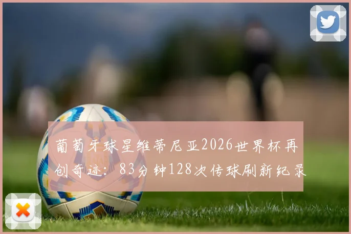 葡萄牙球星维蒂尼亚2026世界杯再创奇迹：83分钟128次传球刷新纪录，未打满全场球员效率王诞生