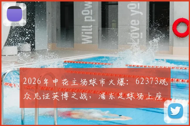 2026年申花主场球市火爆：62373观众见证英博之战，浦东足球场上座率再创新高