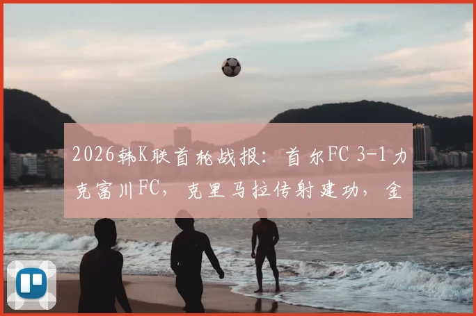 2026韩K联首轮战报:首尔FC 3-1力克富川FC,克里马拉传射建功,金亨根重伤离场引关注