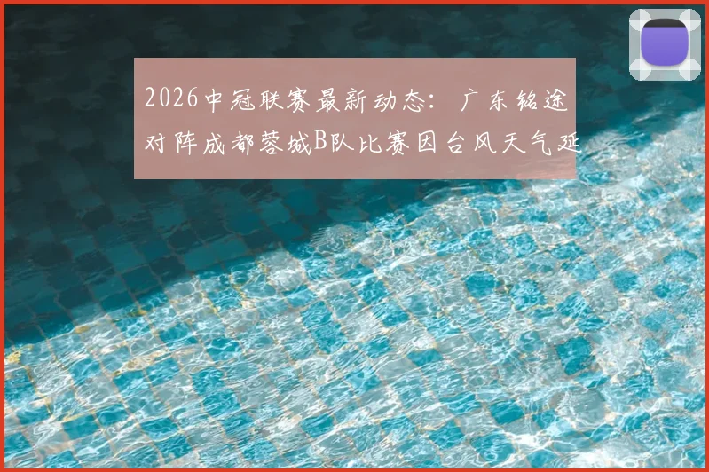 2026中冠联赛最新动态：广东铭途对阵成都蓉城B队比赛因台风天气延期，附官方通知及后续赛程安排指南