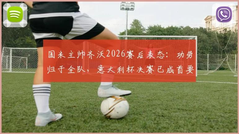 国米主帅齐沃2026赛后表态：功劳归于全队，意大利杯决赛已成首要目标
