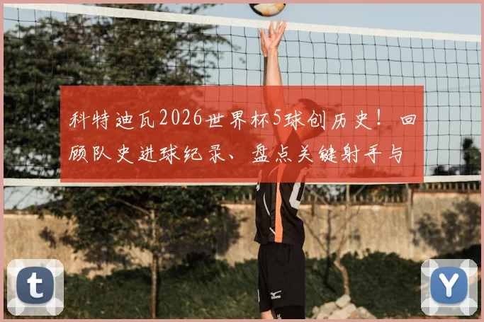 科特迪瓦2026世界杯5球创历史!回顾队史进球纪录、盘点关键射手与出线形势分析