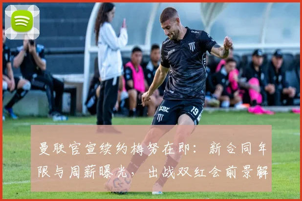 曼联官宣续约梅努在即：新合同年限与周薪曝光，出战双红会前景解析