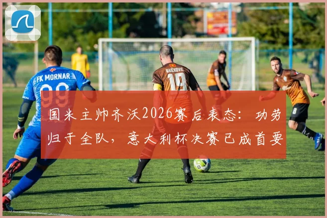 国米主帅齐沃2026赛后表态:功劳归于全队,意大利杯决赛已成首要目标