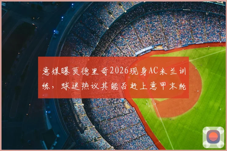 意媒曝莫德里奇2026现身AC米兰训练，球迷热议其能否赶上意甲末轮关键战