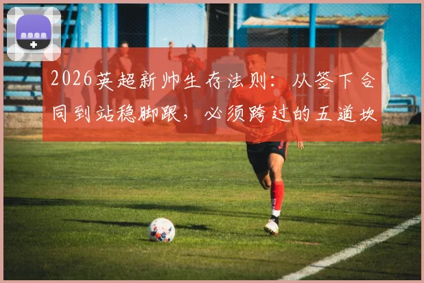 2026英超新帅生存法则：从签下合同到站稳脚跟，必须跨过的五道坎