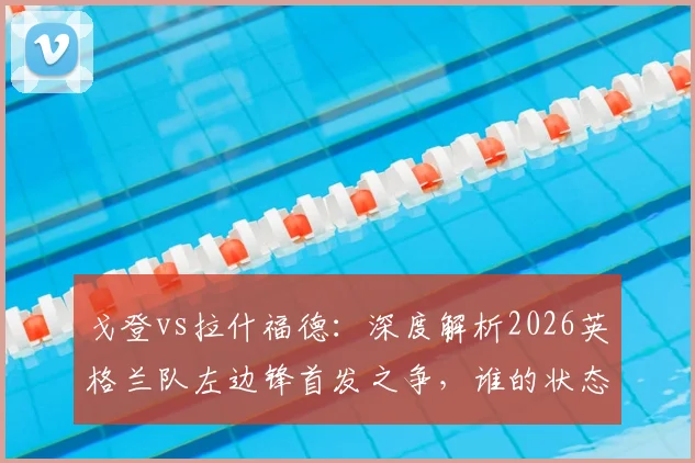 戈登vs拉什福德：深度解析2026英格兰队左边锋首发之争，谁的状态将决定三狮军团边路命运？