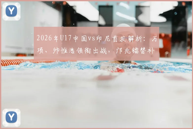 2026年U17中国vs印尼首发解析：万项、帅惟浩领衔出战，邝兆镭替补原因与比赛回放观看指南
