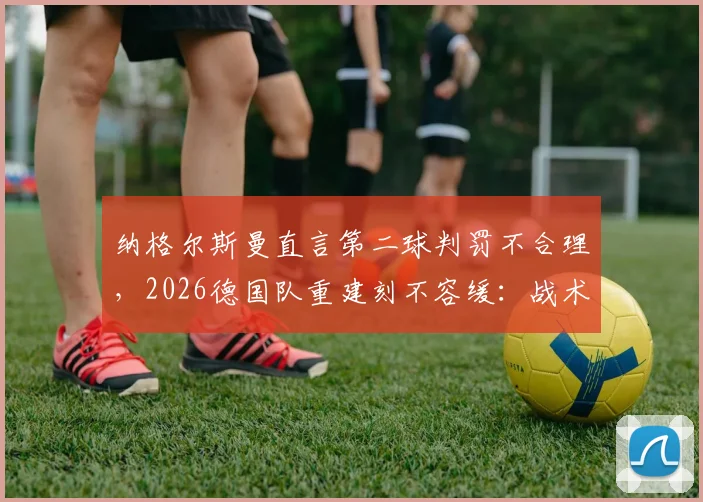 纳格尔斯曼直言第二球判罚不合理，2026德国队重建刻不容缓：战术、阵容改革深度分析