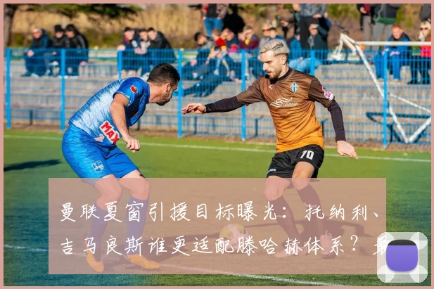 曼联夏窗引援目标曝光：托纳利、吉马良斯谁更适配滕哈赫体系？最新中场补强分析