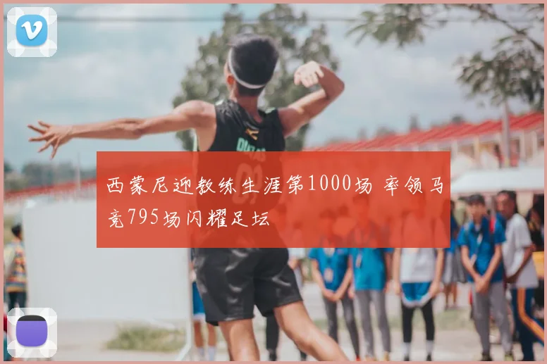 西蒙尼迎教练生涯第1000场 率领马竞795场闪耀足坛