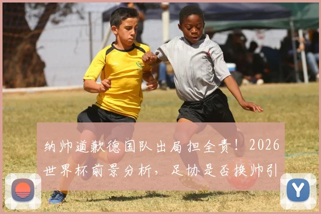 纳帅道歉德国队出局担全责！2026世界杯前景分析，足协是否换帅引热议