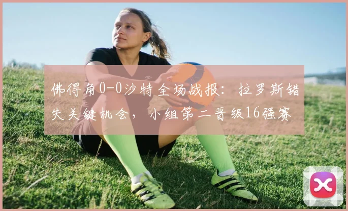佛得角0-0沙特全场战报:拉罗斯错失关键机会,小组第二晋级16强赛程对阵分析
