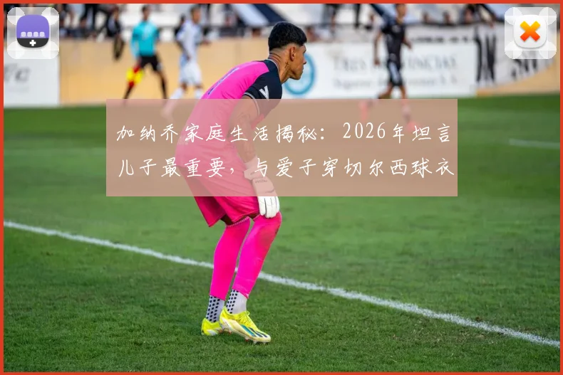 加纳乔家庭生活揭秘：2026年坦言儿子最重要，与爱子穿切尔西球衣合影成特别时刻
