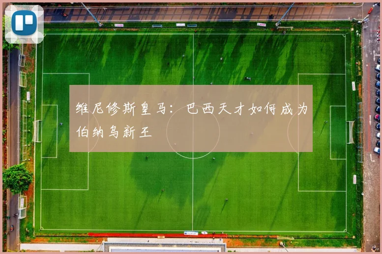 维尼修斯皇马:巴西天才如何成为伯纳乌新王