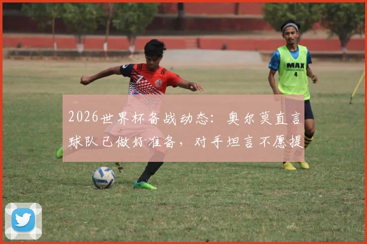 2026世界杯备战动态:奥尔莫直言球队已做好准备,对手坦言不愿提前遭遇西班牙
