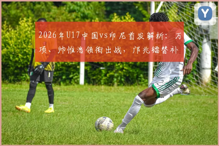 2026年U17中国vs印尼首发解析：万项、帅惟浩领衔出战，邝兆镭替补原因与比赛回放观看指南