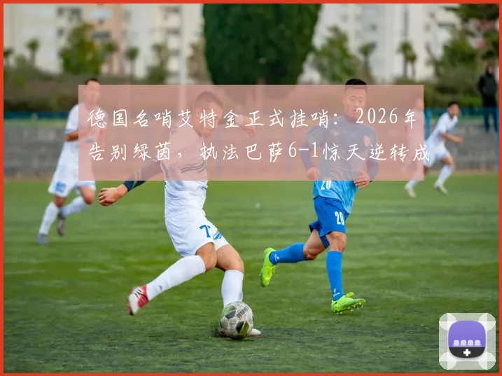 德国名哨艾特金正式挂哨：2026年告别绿茵，执法巴萨6-1惊天逆转成生涯绝唱
