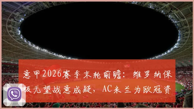 意甲2026赛季末轮前瞻:维罗纳保级无望战意成疑,AC米兰为欧冠资格全力争胜,附历史交锋与关键点解析