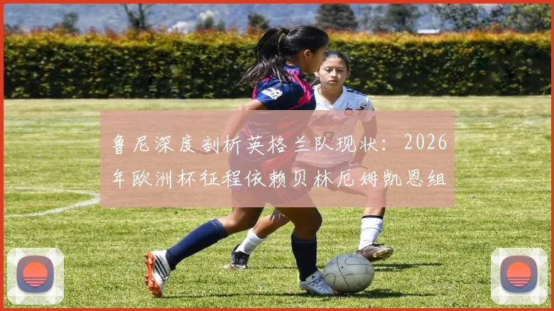 鲁尼深度剖析英格兰队现状：2026年欧洲杯征程依赖贝林厄姆凯恩组合，晋级决赛需全队提升发挥