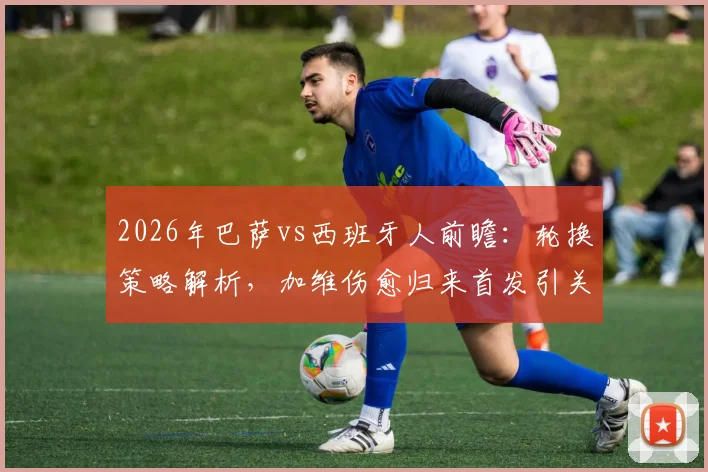 2026年巴萨vs西班牙人前瞻:轮换策略解析,加维伤愈归来首发引关注,胜负关键点全梳理