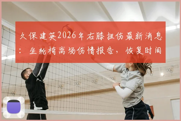 久保建英2026年右膝扭伤最新消息:坐轮椅离场伤情报告,恢复时间及对皇家社会影响深度分析