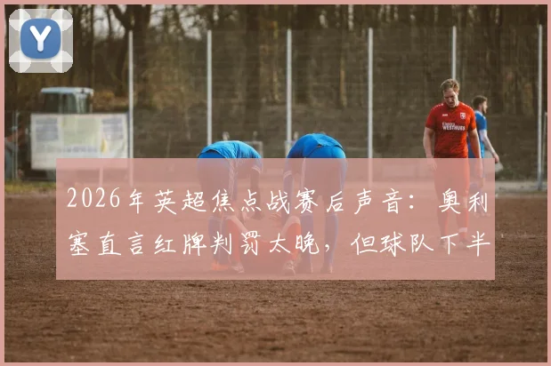 2026年英超焦点战赛后声音：奥利塞直言红牌判罚太晚，但球队下半场表现本就更好