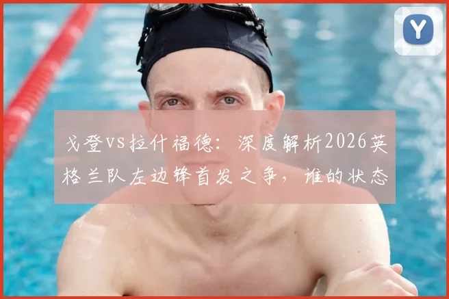 戈登vs拉什福德：深度解析2026英格兰队左边锋首发之争，谁的状态将决定三狮军团边路命运？