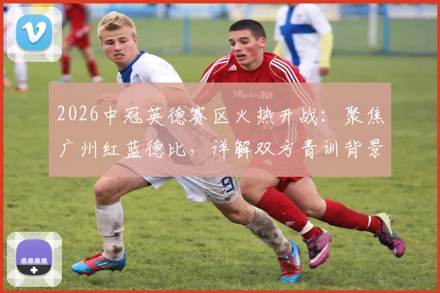 2026中冠英德赛区火热开战：聚焦广州红蓝德比，详解双方青训背景与历史交锋记录