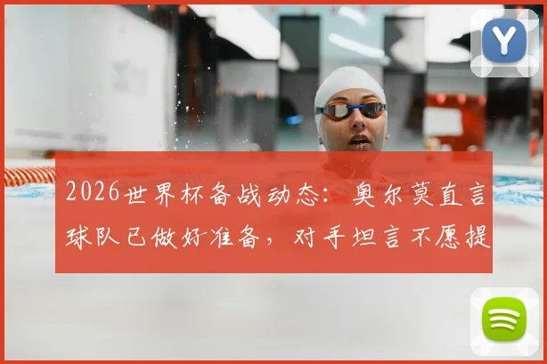 2026世界杯备战动态：奥尔莫直言球队已做好准备，对手坦言不愿提前遭遇西班牙
