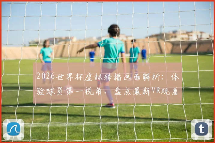 2026世界杯虚拟转播画面解析：体验球员第一视角，盘点最新VR观看方法，附与传统转播对比指南
